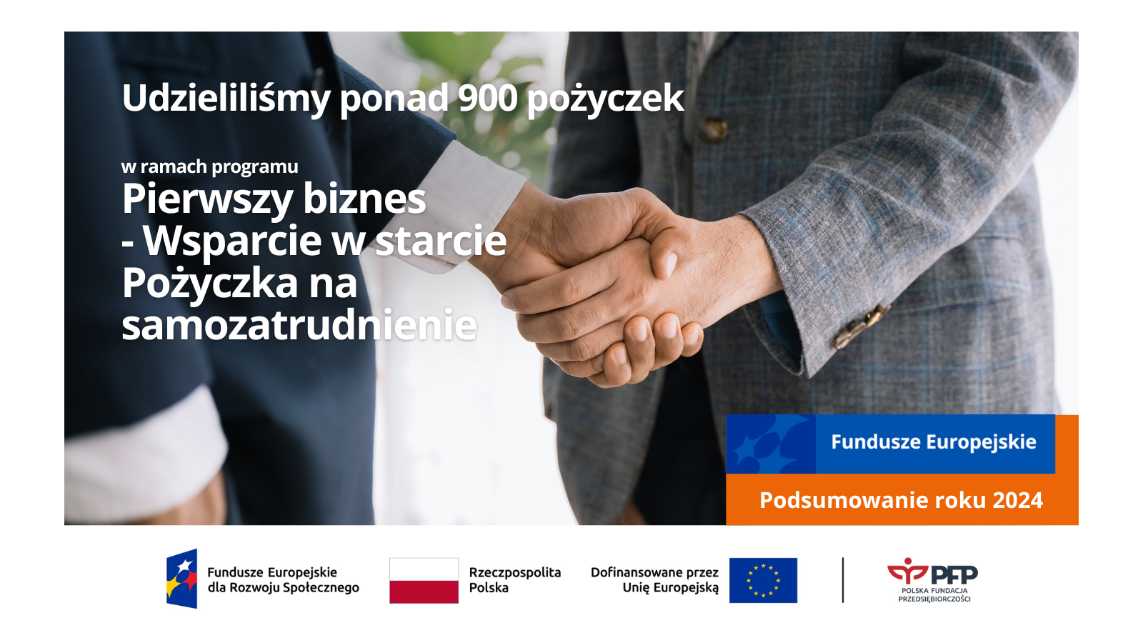 Na zdjęciu widoczne są dwie osoby ściskające dłonie. Po lewej stronie widnieje napis Udzieliliśmy ponad 900 pożyczek ramach programu Pierwszy biznes - Wsparcie w starcie Pożyczka na samozatrudnienie, po prawej stronie znajduje się pomarańczowo niebieski prostokąt z napisem Fundusze Europejskie Podsumowanie roku 2024 Zestawienie znaków: Fundusze Europejskie dla Rozwoju Społecznego, Barwy Rzeczypospolitej Polskiej, Dofinansowane przez Unię Europejską, linia oddzielająca logo Polskiej Fundacji Przedsiębiorczości