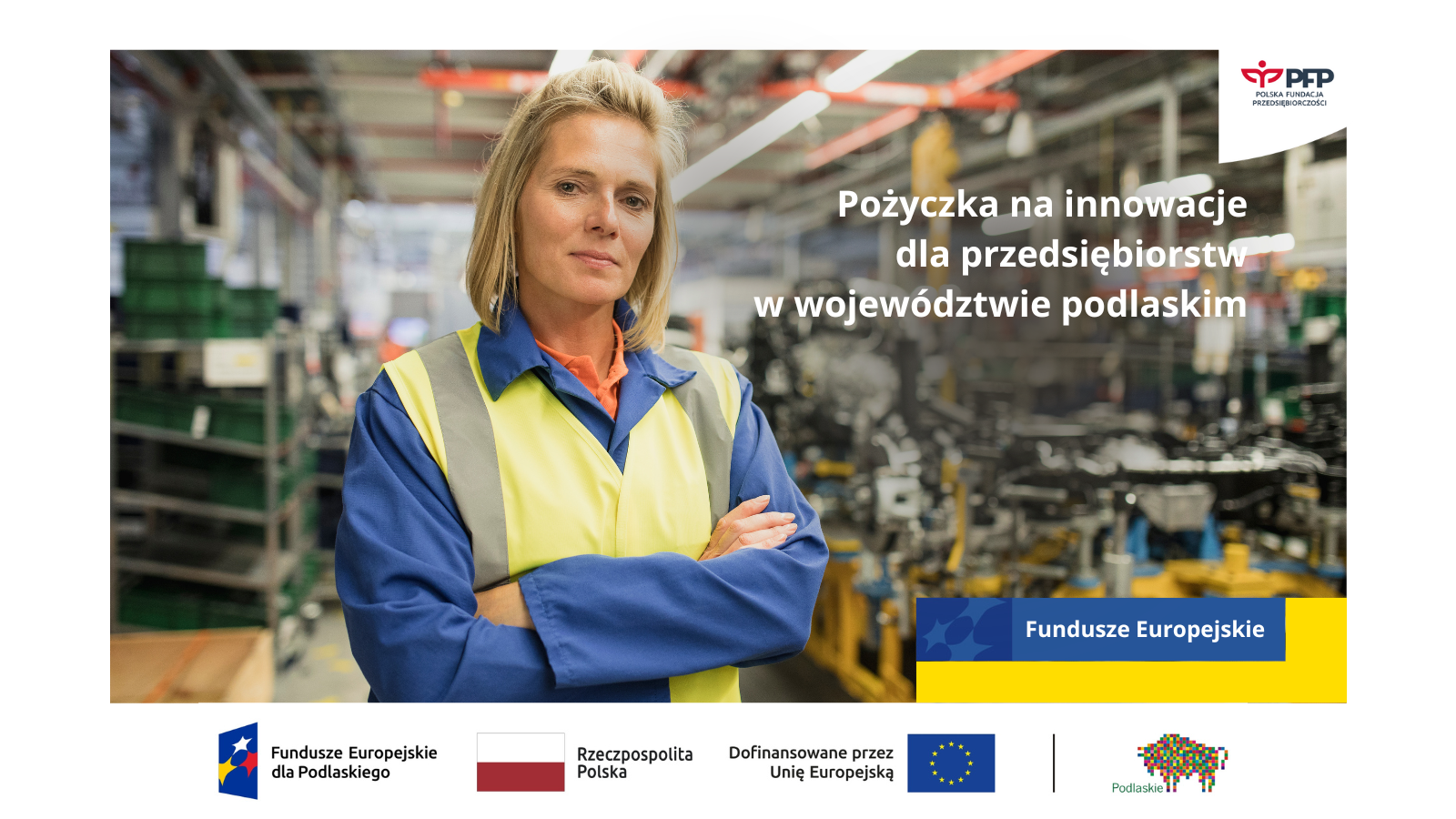 Na zdjęciu widoczna jest kobieta w stroju roboczym. W prawym górnym rogu znajduje się logo Polskiej Fundacji Przedsiębiorczości. Po prawej stronie widnieje napis Pożyczka na innowacje dla podlaskich przedsiębiorców, pod napisem żółto-niebieski prostokąt z napisem Fundusze Europejskie. Na samym dole znajduje się ciąg logotypów Zestawienie znaków: Fundusze Europejskie dla Podlaskiego, Barwy Rzeczypospolitej, logo Unii Europejskiej z dopiskiem Dofinansowane przez Unię Europejską, pionowa czarna linia oddzielająca, logo województwa Podlaskiego.