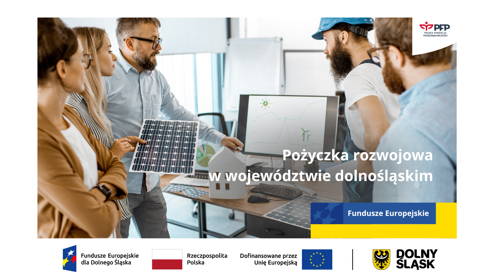 W prawym górnym rogu widnieje logo Polskiej Fundacji Przedsiębiorczości. Na zdjęciu znajduje się pięć osób omawiających wykres nawiązujący do energii odnawialnych wyświetlany na ekranie monitora. Po prawej stronie widnieje napis Pożyczka rozwojowa w województwie dolnośląskim, pod napisem żółto-niebieski prostokąt z napisem Fundusze Europejskie. Na samym dole znajduje się ciąg logotypów Zestawienie znaków: Fundusze Europejskie dla Dolnego Śląska, Barwy Rzeczypospolitej Polskiej, logo Unii Europejskiej z dopiskiem Dofinansowane przez Unię Europejską, pionowa czarna linia oddzielająca, logo województwa dolnośląskiego z dopiskiem Dolny Śląsk