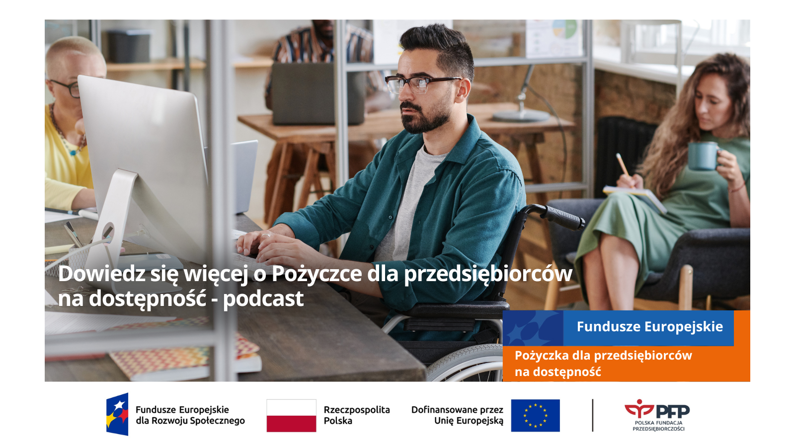 Mężczyzna na wózku inwalidzkim przy komputerze, w tle dwie kobiety, jedna z nich siedzi na fotelu z kubkiem i notuje, w lewym dolnym rogu napis Dowiedz się więcej o Pożyczce dla przedsiębiorców na dostępnosć - podcast, u dołu po prawej stronie napis na niebieskim tle Fundusze Europejskie, poniżej na pomarańczowym tle napis Pożyczka dla przedsiębiorców na dostępność oraz na samym dole od lewej strony widnieją loga: Fundusze Europejskie dla Rozwoju Społecznego, Barwy Rzeczypospolitej Polskiej, logo Unii Europejskiej z dopiskiem Dofinansowane przez Unię Europejską, pionowa czarna linia oddzielająca, logo PFP Polska Fundacja Przedsiębiorczości