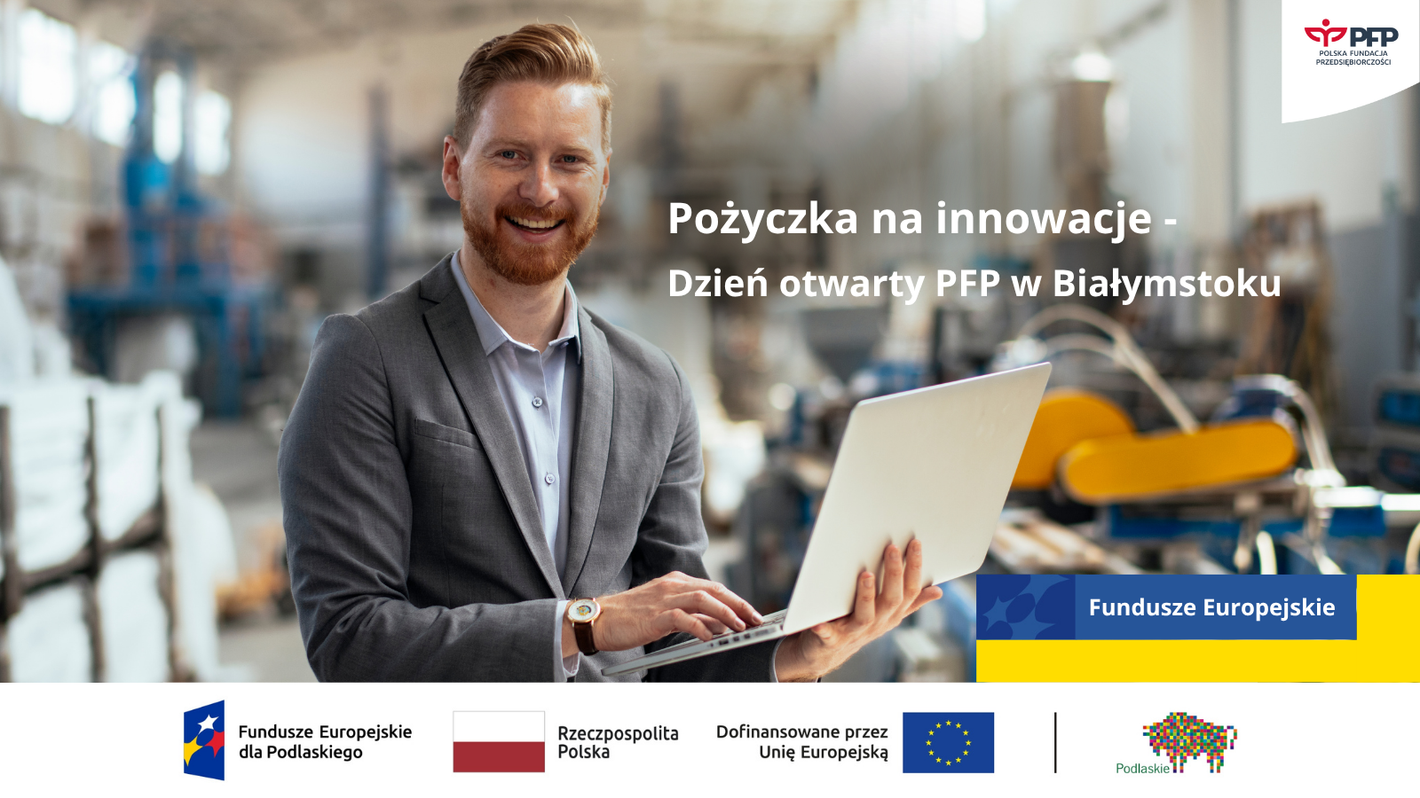 W prawym górnym rogu znajduje się logo Polskiej Fundacji Przedsiębiorczości. Po prawej stronie widnieje napis Pożyczka na innowacje dzień otwarty PFP w Białymstoku, pod napisem żółto-niebieski prostokąt z napisem Fundusze Europejskie. Na zdjęciu znajduje się mężczyzna trzymający laptopa. Na samym dole znajduje się ciąg logotypów Zestawienie znaków: Fundusze Europejskie dla Podlaskiego, Barwy Rzeczypospolitej, logo Unii Europejskiej z dopiskiem Dofinansowane przez Unię Europejską, pionowa czarna linia oddzielająca, logo województwa Podlaskiego.