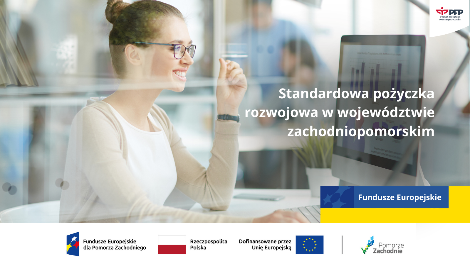 Na zdjęciu widoczna jest kobieta korzystająca z komputera. W prawym górnym rogu znajduje się Logo Polskiej Fundacji Przedsiębiorczości. Poniżej napis Standardowa pożyczka rozwojowa w województwie zachodniopomorskim. Na samym dole znajduje się ciąg logotypów Fundusze Europejskie dla Pomorza Zachodniego, Flaga Rzeczypospolitej Polskiej, Dofinansowane przez Unię Europejską z flagą, pionowa kreska oddzielająca, logo województwa zachodniopomorskiego Pomorze Zachodnie