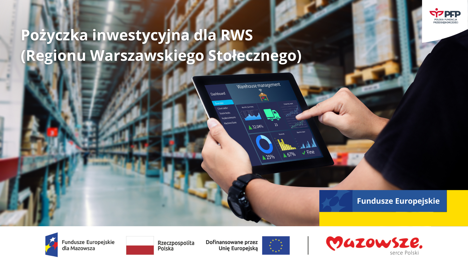 Magazyn w tle, na pierwszym planie dłonie osoby trzymające tablet z wykresami, w górnym prawym rogu logo PFP, poniżej napis Pożyczka inwestycyjna dla RWS (Regionu Warszawskiego Stołecznego), w prawym dolnym rogu napis Fundusze Europejskie na niebieskim tle w kształcie prostokąta, poniżej wypełnienie żółtym kolorem tworzące jeden duży prostokąt, u dołu strony widnieją loga: Fundusze Europejskie dla Mazowsza, Barwy Rzeczypospolitej Polskiej, logo Unii Europejskiej z dopiskiem Dofinansowane przez Unię Europejską, pionowa czarna linia oddzielająca, logo Mazowsze