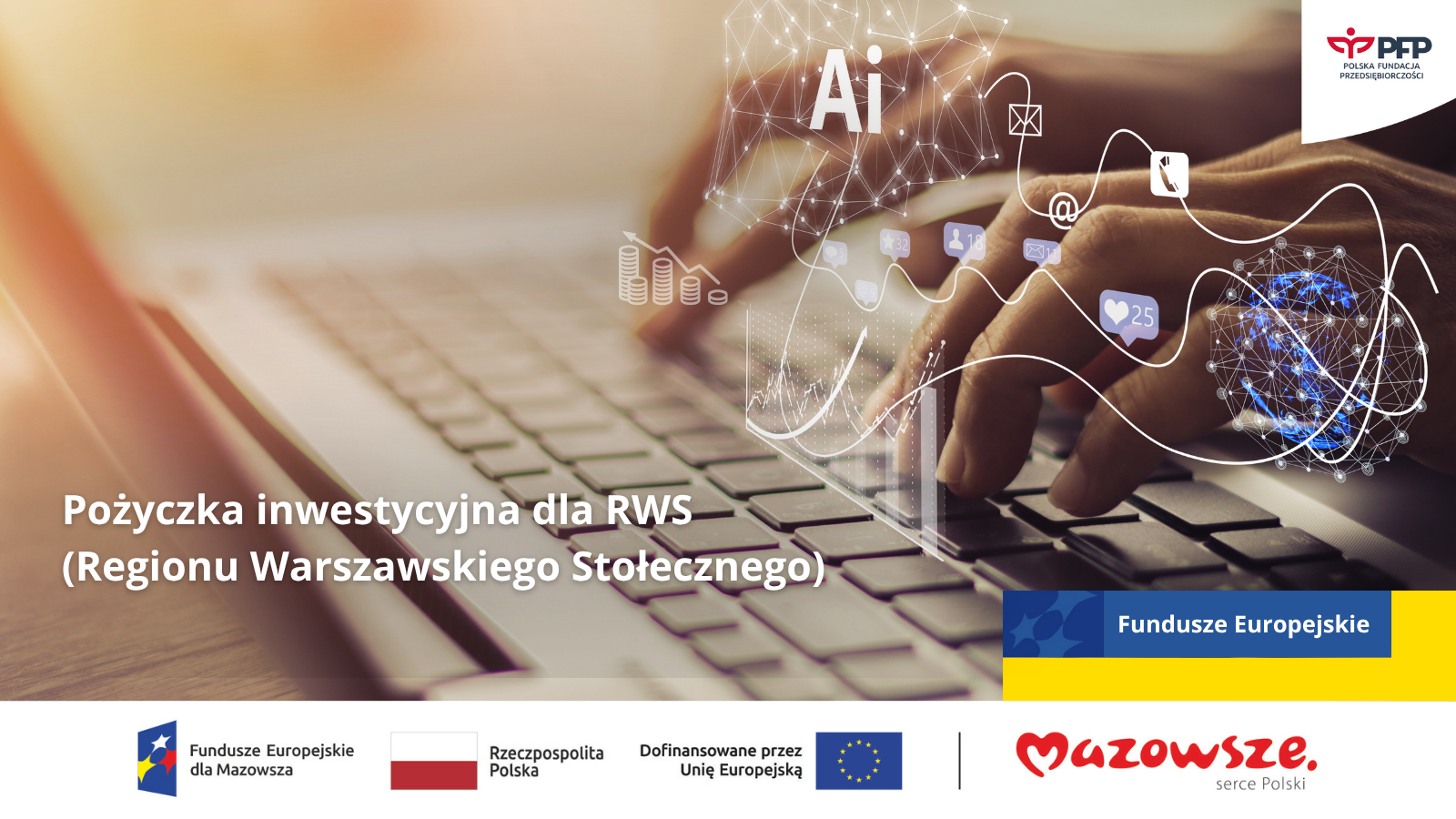 Na zdjęciu widać zbliżenie na dłonie osoby piszącej na klawiaturze laptopa. Nałożona jest grafika symbolizująca nowoczesne technologie i sztuczną inteligencję – widoczne są ikony takie jak: „AI”, sieci połączeń, symbol e-maila, polubień, oraz danych cyfrowych. W dolnej części umieszczono napis: „Pożyczka inwestycyjna dla RWS (Regionu Warszawskiego Stołecznego)”. W prawym górnym rogu znajduje się logo Polskiej Fundacji Przedsiębiorczości. Na dole widoczne są logotypy: Fundusze Europejskie dla Mazowsza, Rzeczpospolita Polska, Unia Europejska oraz Mazowsze – serce Polski.