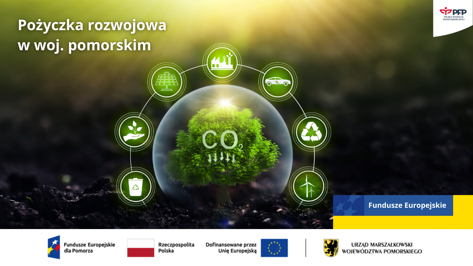 Grafika promująca Pożyczkę Rozwojową w województwie pomorskim. W centralnej części znajduje się zielone drzewo zamknięte w przezroczystej kuli, z napisem 'CO₂’ symbolizującym redukcję emisji. Wokół kuli rozmieszczone są ikony symbolizujące zrównoważony rozwój, m.in. panele słoneczne, roślinność, przemysł, transport, recykling i energetykę wiatrową. W prawym górnym rogu znajduje się logo Polskiej Fundacji Przedsiębiorczości. Na dole widnieją logotypy: Fundusze Europejskie dla Pomorza, Rzeczpospolita Polska, Unia Europejska oraz Urząd Marszałkowski Województwa Pomorskiego.rozwojowa (1) Grafika promująca Pożyczkę Rozwojową w województwie pomorskim. W centralnej części znajduje się zielone drzewo zamknięte w przezroczystej kuli, z napisem 'CO₂' symbolizującym redukcję emisji. Wokół kuli rozmieszczone są ikony symbolizujące zrównoważony rozwój, m.in. panele słoneczne, roślinność, przemysł, transport, recykling i energetykę wiatrową. W prawym górnym rogu znajduje się logo Polskiej Fundacji Przedsiębiorczości. Na dole widnieją logotypy: Fundusze Europejskie dla Pomorza, Rzeczpospolita Polska, Unia Europejska oraz Urząd Marszałkowski Województwa Pomorskiego.