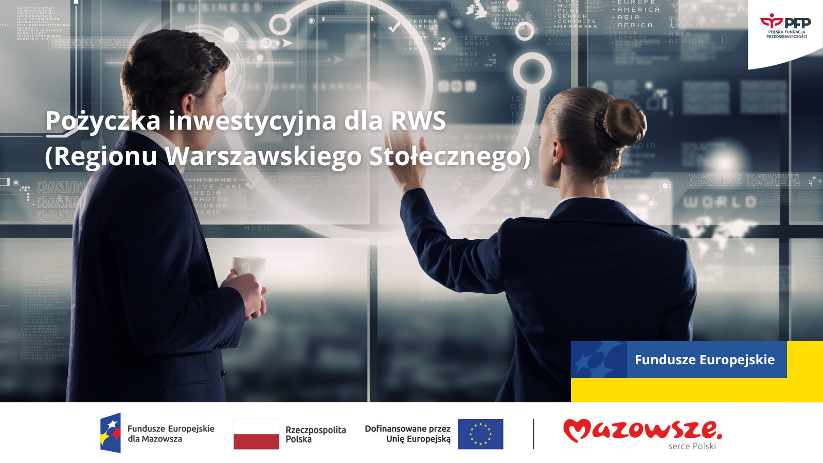 Dwie osoby w strojach biznesowych w futurystycznym biurze z hologramowymi ekranami. Mężczyzna po lewej stronie trzyma kubek, patrząc w stronę kobiety, która z gestem ręki w stronę wyświetlanych danych. Na ekranach widoczne są hasła 'BUSINESS’, 'WORLD’ oraz nazwy kontynentów. W prawym górnym rogu logo 'PFP POLSKA FUNDACJA PRZEDSIĘBIORCZOŚCI’. Na grafice widoczny duży napis 'Pożyczka inwestycyjna dla RWS (Regionu Warszawskiego Stołecznego)’. W prawym dolnym rogu niebieski baner z logo Unii Europejskiej i napisem 'Fundusze Europejskie’. Poniżej, na białym tle, zestaw logotypów: 'Fundusze Europejskie dla Mazowsza’, flaga Polski z napisem 'Rzeczpospolita Polska’, 'Dofinansowane przez Unię Europejską’ z logo UE oraz logo 'Mazowsze. serce Polski’. Dwie osoby w strojach biznesowych w futurystycznym biurze z hologramowymi ekranami. Mężczyzna po lewej stronie trzyma kubek, patrząc w stronę kobiety, która z gestem ręki w stronę wyświetlanych danych. Na ekranach widoczne są hasła 'BUSINESS', 'WORLD' oraz nazwy kontynentów. W prawym górnym rogu logo 'PFP POLSKA FUNDACJA PRZEDSIĘBIORCZOŚCI'. Na grafice widoczny duży napis 'Pożyczka inwestycyjna dla RWS (Regionu Warszawskiego Stołecznego)'. W prawym dolnym rogu niebieski baner z logo Unii Europejskiej i napisem 'Fundusze Europejskie'. Poniżej, na białym tle, zestaw logotypów: 'Fundusze Europejskie dla Mazowsza', flaga Polski z napisem 'Rzeczpospolita Polska', 'Dofinansowane przez Unię Europejską' z logo UE oraz logo 'Mazowsze. serce Polski'.