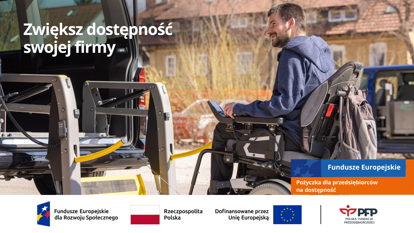 Grafika informacyjna dotycząca pożyczek na dostępność. Na pierwszym planie widoczny jest mężczyzna na elektrycznym wózku inwalidzkim, uśmiechnięty, wjeżdżający do specjalnie przystosowanego pojazdu transportowego (busa) za pomocą automatycznej platformy podjazdowej. W tle znajduje się napis 'Zwiększ dostępność swojej firmy’. W dolnej części grafiki widoczne są oznaczenia i logotypy: Fundusze Europejskie dla Rozwoju Społecznego, flaga Rzeczypospolitej Polskiej, symbol Unii Europejskiej z informacją o dofinansowaniu oraz logotyp Polskiej Fundacji Przedsiębiorczości (PFP) Grafika informacyjna dotycząca pożyczek na dostępność. Na pierwszym planie widoczny jest mężczyzna na elektrycznym wózku inwalidzkim, uśmiechnięty, wjeżdżający do specjalnie przystosowanego pojazdu transportowego (busa) za pomocą automatycznej platformy podjazdowej. W tle znajduje się napis 'Zwiększ dostępność swojej firmy'. W dolnej części grafiki widoczne są oznaczenia i logotypy: Fundusze Europejskie dla Rozwoju Społecznego, flaga Rzeczypospolitej Polskiej, symbol Unii Europejskiej z informacją o dofinansowaniu oraz logotyp Polskiej Fundacji Przedsiębiorczości (PFP)