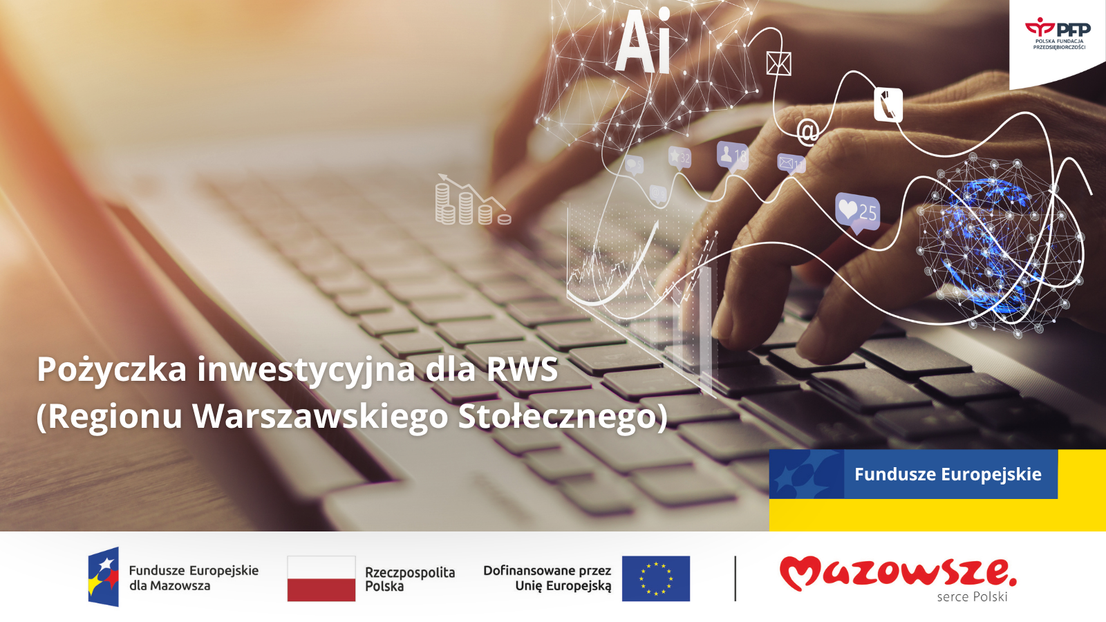 Grafika informacyjna dotycząca Pożyczki inwestycyjnej dla RWS (Regionu Warszawskiego Stołecznego). Na pierwszym planie widoczne są dłonie osoby piszącej na klawiaturze laptopa. Nad klawiaturą unosi się futurystyczna, cyfrowa grafika z elementami sztucznej inteligencji (napis 'AI'), ikonami mediów społecznościowych, wykresami finansowymi i globalną siecią. W tle znajduje się napis: 'Pożyczka inwestycyjna dla RWS (Regionu Warszawskiego Stołecznego)'. W prawym górnym rogu widoczny jest logotyp Polskiej Fundacji Przedsiębiorczości (PFP). W dolnej części widoczne są logotypy i oznaczenia Funduszy Europejskich dla Mazowsza, Rzeczypospolitej Polskiej, symbol Unii Europejskiej z informacją o dofinansowaniu oraz logotyp regionu Mazowsze