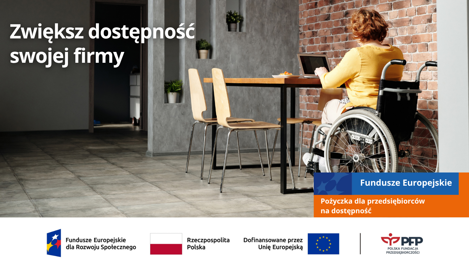 Kobieta na wózku pracuje przy laptopie przy stole w nowoczesnym wnętrzu, komunikat Zwiększ dostępność swojej firmy oraz Fundusze Europejskie – Pożyczka dla przedsiębiorców na dostępność, na samym dole od lewej strony widnieją loga: Fundusze Europejskie dla Rozwoju Społecznego, Barwy Rzeczypospolitej Polskiej, logo Unii Europejskiej z dopiskiem Dofinansowane przez Unię Europejską, pionowa czarna linia oddzielająca, logo PFP Polska Fundacja Przedsiębiorczości