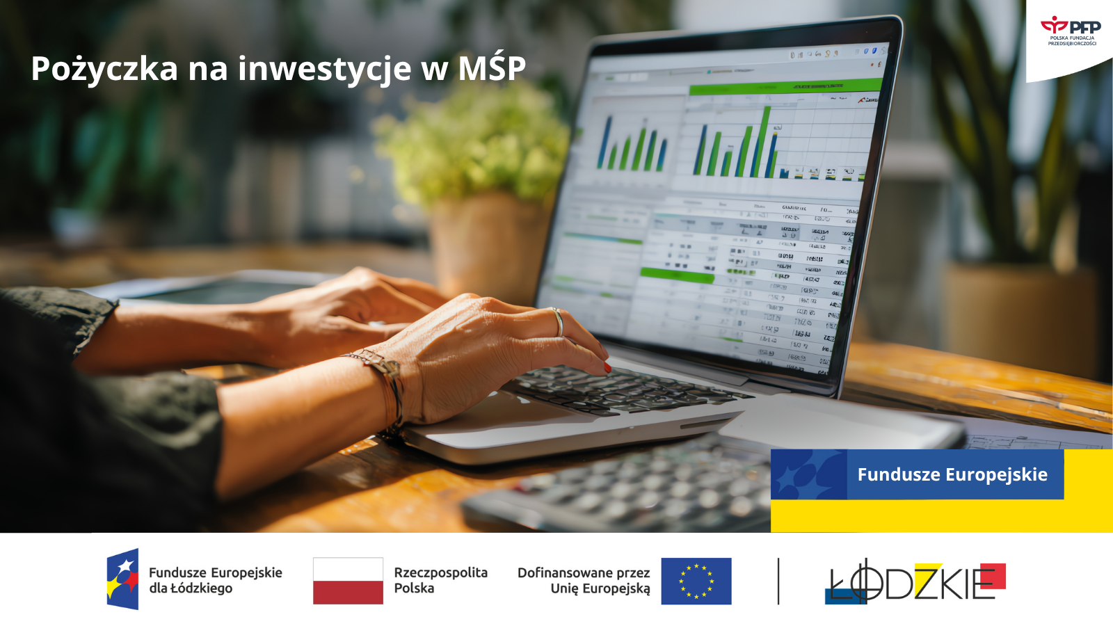 mśp II www Dłonie osoby pracującej przy laptopie z wykresami i tabelami finansowymi na ekranie, po lewej stronie napis Pożyczka na inwestycje w MŚP, po prawej logo Fundusze Europejskie. Na samym dole od lewej strony widnieją loga: Fundusze Europejskie dla Łódzkiego, Barwy Rzeczypospolitej Polskiej, logo Unii Europejskiej z dopiskiem Dofinansowane przez Unię Europejską, pionowa czarna linia oddzielająca, logo Łódzkie oraz logo PFP Polska Fundacja Przedsiębiorczości.