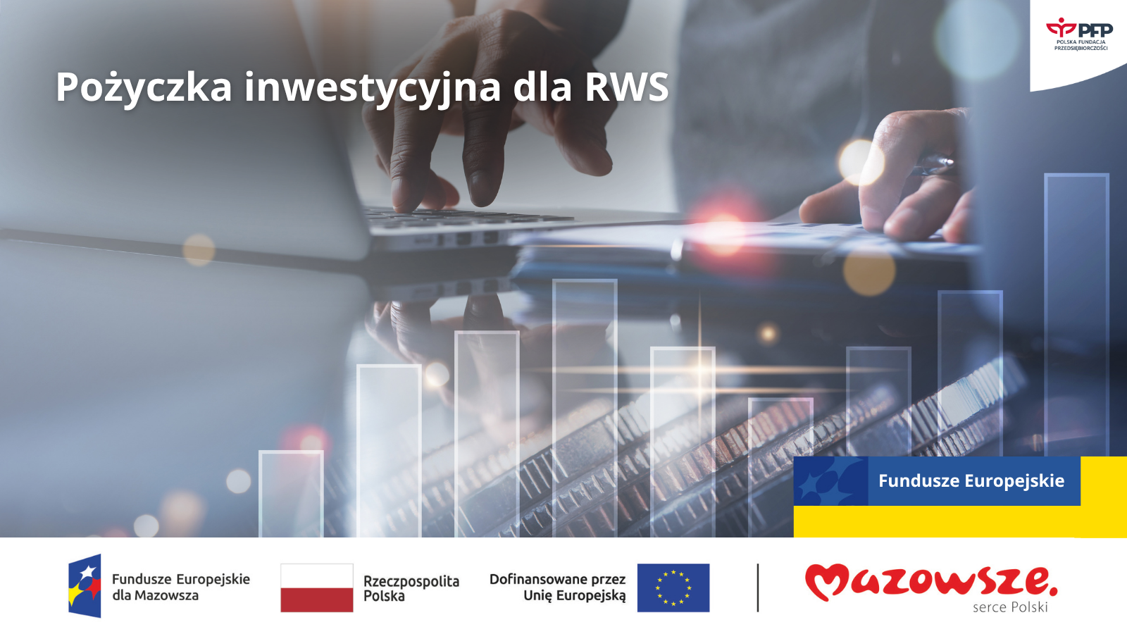 Pożyczka inwestycyjna dla RWS – Mazowieckie (1) Dłonie osoby pracującej przy laptopie na tle wykresu słupkowego. Komunikat: Pożyczka inwestycyjna dla RWS, w prawym górnym rogu logo PFP Polska Fundacja Przedsiębiorczości, w prawym dolnym rogu napis Fundusze Europejskie. Na samym dole od lewej strony widnieją logotypy: Fundusze Europejskie dla Mazowsza, Barwy Rzeczypospolitej Polskiej, logo Unii Europejskiej z dopiskiem Dofinansowane przez Unię Europejską, pionowa czarna linia oddzielająca, logo Mazowsze. Serce Polski.