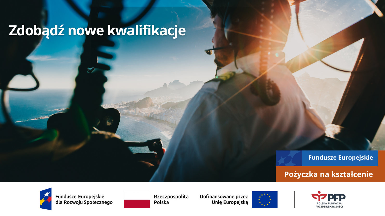 Pożyczka na kształcenie (1) Osoba siedząca w kokpicie śmigłowca podczas lotu nad wybrzeżem. Komunikat: Zdobądź nowe kwalifikacje. Fundusze Europejskie – Pożyczka na kształcenie. Na samym dole od lewej strony widnieją logotypy: Fundusze Europejskie dla Rozwoju Społecznego, Barwy Rzeczypospolitej Polskiej, logo Unii Europejskiej z dopiskiem Dofinansowane przez Unię Europejską, pionowa czarna linia oddzielająca, logo PFP Polska Fundacja Przedsiębiorczości.