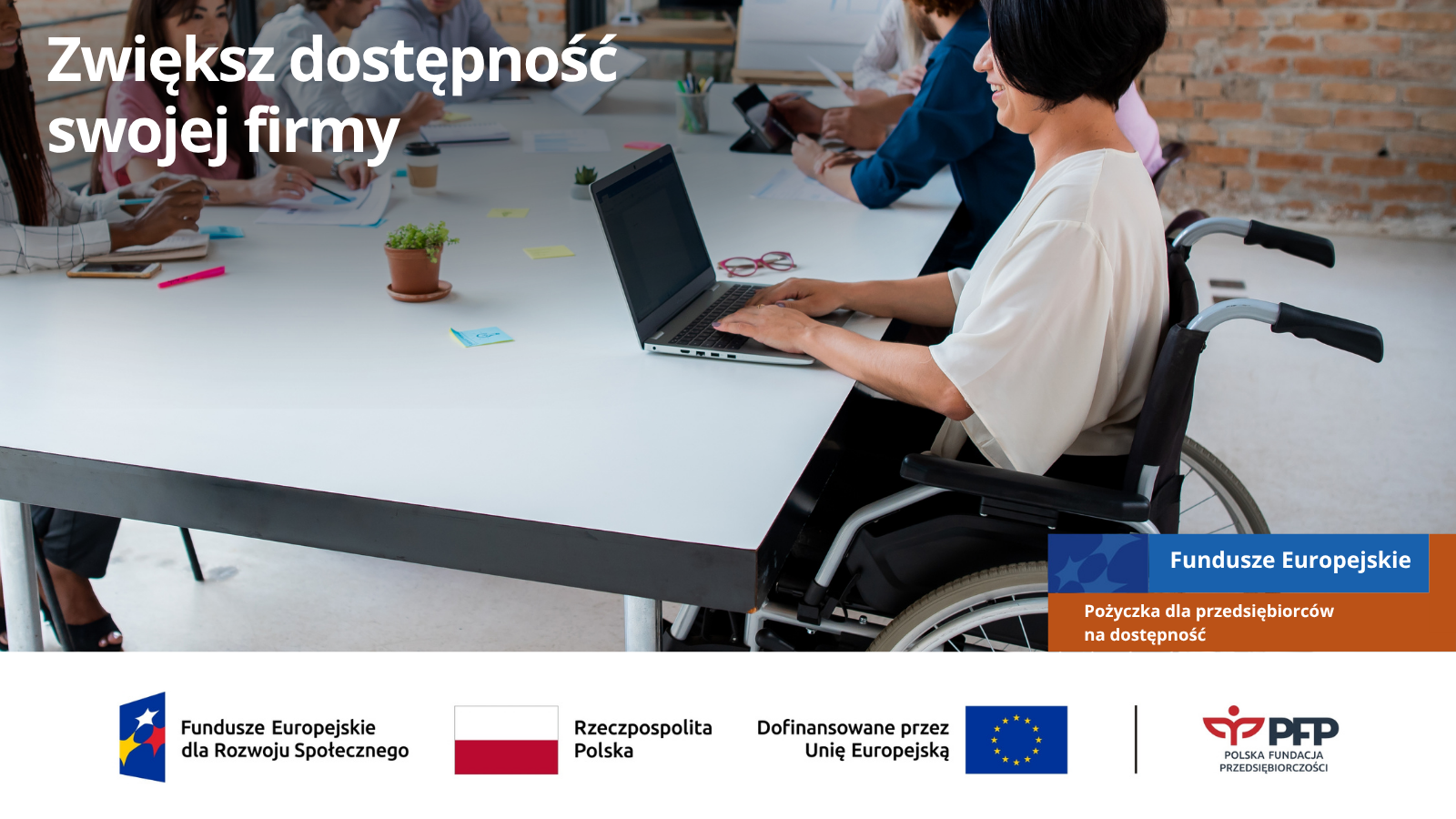 Kobieta poruszająca się na wózku inwalidzkim pracuje przy laptopie podczas spotkania zespołu, u góry napis Zwiększ dostępność swojej firmy, u dołu Fundusze Europejskie oraz Pożyczka dla przedsiębiorców na dostępność. Na samym dole od lewej strony widnieją loga: Fundusze Europejskie dla Rozwoju Społecznego, Barwy Rzeczypospolitej Polskiej, logo Unii Europejskiej z dopiskiem Dofinansowane przez Unię Europejską, pionowa czarna linia oddzielająca, logo PFP Polska Fundacja Przedsiębiorczości.