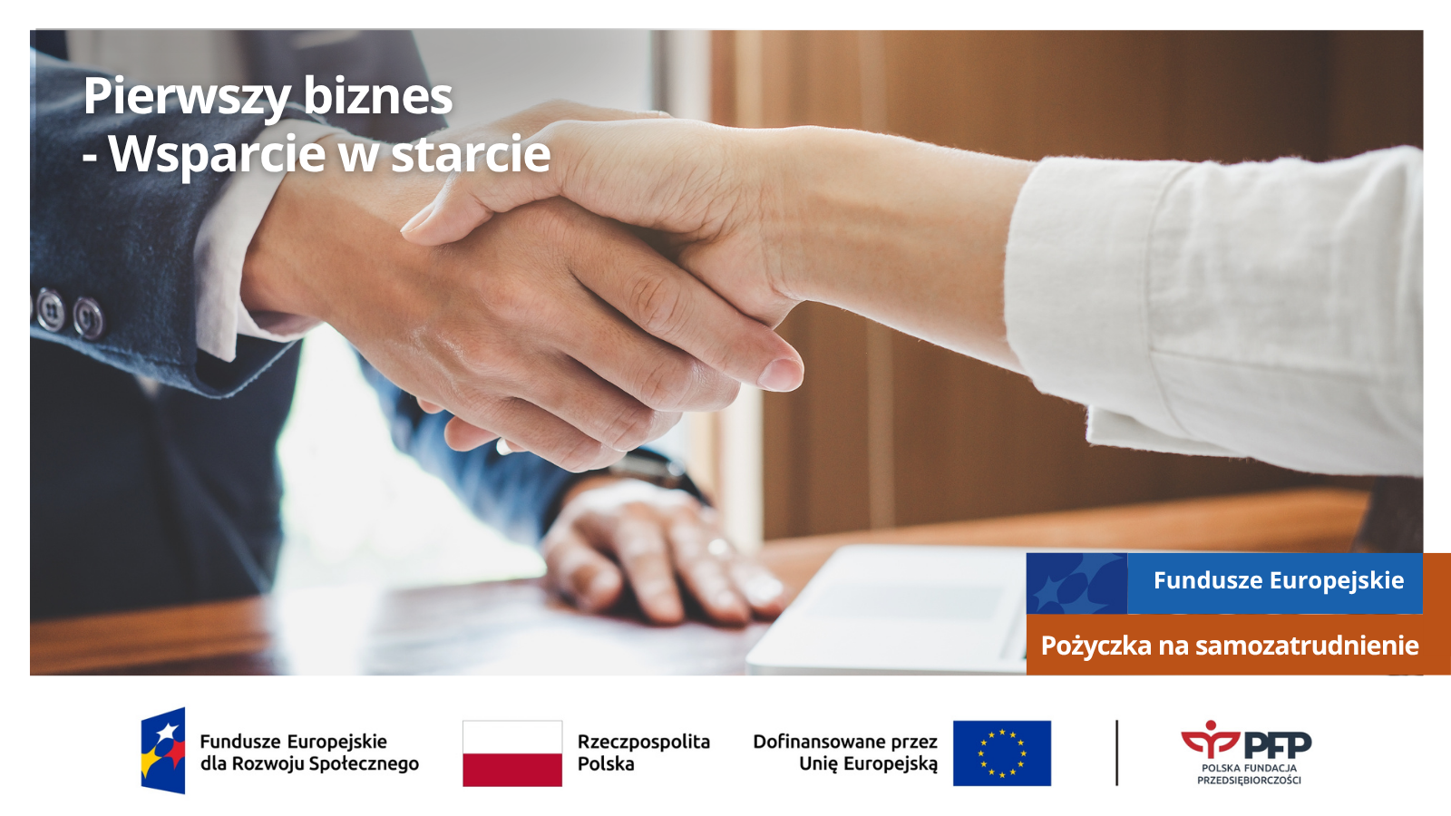 Uścisk dłoni nad dokumentami biznesowymi i laptopem. U góry napis Pierwszy biznes – Wsparcie w starcie, u dołu po prawej Fundusze Europejskie, Pożyczka na samozatrudnienie; na samym dole od lewej strony widnieją loga: Fundusze Europejskie dla Rozwoju Społecznego, Barwy Rzeczypospolitej Polskiej, logo Unii Europejskiej z dopiskiem Dofinansowane przez Unię Europejską, pionowa czarna linia oddzielająca, logo PFP Polska Fundacja Przedsiębiorczości.